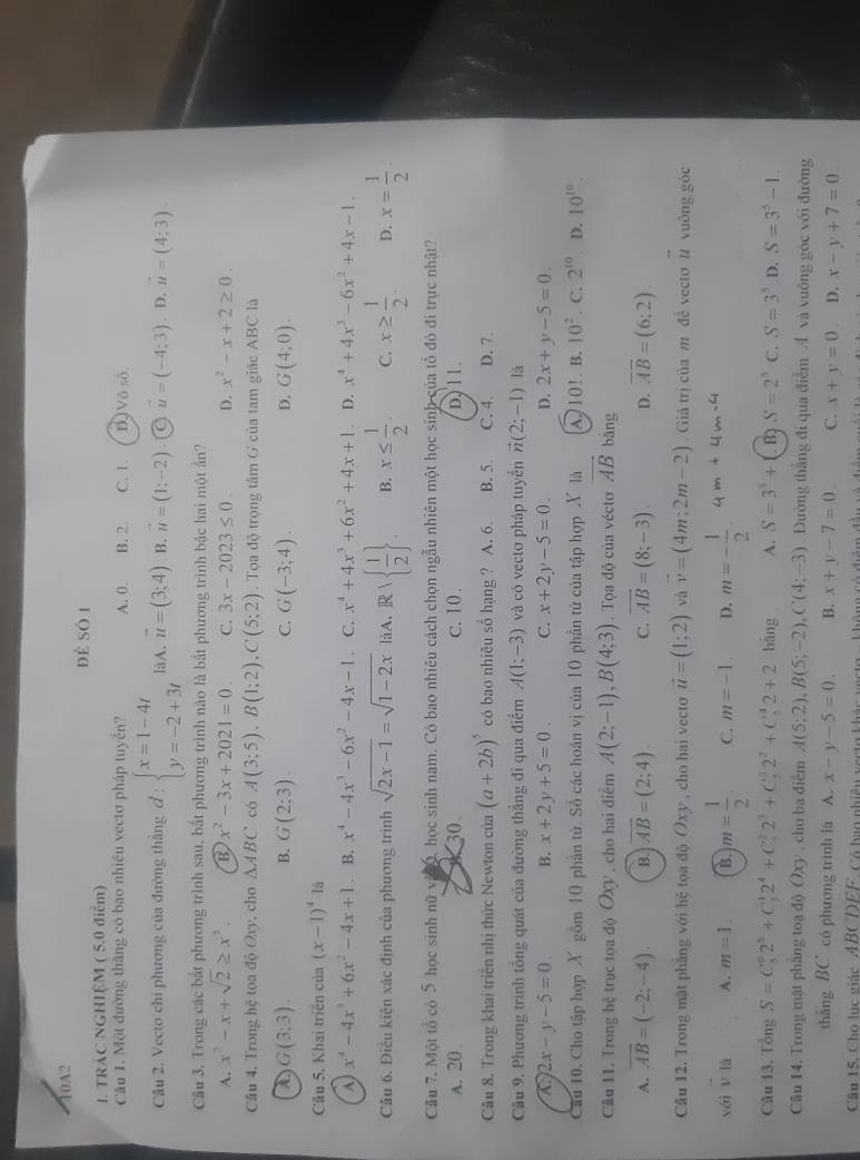 10A2
để số 1
1. TRÁC NGHIỆM ( 5.0 điểm)
Câu 1. Một đường thắng có bao nhiêu vectơ pháp tuyển? A. 0. B. 2. C. 1. B Vô số.
Câu 2. Vecto chi phương của đường thắng đ : beginarrayl x=1-4t y=-2+3tendarray. làA. vector u=(3;4). B. vector u=(1;-2) vector u=(-4;3). D. vector u=(4;3).
Câu 3. Trong các bắt phương trình sau, bắt phương trình nào là bắt phương trình bậc hai một ần?
A. x^2-x+sqrt(2)≥ x^3. B x^2-3x+2021=0. C. 3x-2023≤ 0. D. x^2-x+2≥ 0.
Cầu 4, Trong hệ tọa độ Oxy, cho △ ABC có A(3;5).B(1;2).C(5;2). Tọa độ trọng tầm G của tam giác ABC là
a G(3;3).
B. G(2;3). G(-3;4). G(4;0).
C.
D.
Cầu 5, Khai triển của (x-1)^4 lā
A x^4-4x^3+6x^2-4x+1. B. x^4-4x^3-6x^2-4x-1 C. x^4+4x^3+6x^2+4x+1. D. x^4+4x^3-6x^2+4x-1.
Câu 6. Điều kiện xác định của phương trình sqrt(2x-1)=sqrt(1-2x) làA. Rwedge   1/2  . B. x≤  1/2 . C. x≥  1/2  D. x= 1/2 
Câu 7, Một tổ có 5 học sinh nữ và 0, học sinh nam. Có bao nhiêu cách chọn ngẫu nhiên một học sinh của tổ đó đi trực nhật?
A. 20 30. c. 10 . D, 11.
Cầu 8. Trong khai triển nhị thức Newton của (a+2b)^5 có bao nhiêu sổ hạng ? A. 6. B. 5 C. 4. D. 7.
Cầu 9, Phương trình tổng quát của đường thẳng đi qua điểm A(1;-3) và có vectơ pháp tuyển vector n(2;-1) là
A 2x-y-5=0. B. x+2y+5=0. C. x+2y-5=0. D. 2x+y-5=0.
Câu 10. Cho tập hợp X gồm 10 phần tử. Số các hoán vị của 10 phần tử của tập hợp X là A 10!. B. 10^2. C. 2^(10) D. 10^(10).
Câu 11. Trong hệ trục tọa độ OXy , cho hai điểm A(2;-1),B(4;3). Tọa độ của vécto vector AB bằng
A. overline AB=(-2;-4). B. overline AB=(2:4) C. overline AB=(8;-3). D. overline AB=(6;2)
Câu 12. Trong mặt phâng với hệ tọa độ (xy , cho hai vecto vector u=(1;2) và vector v=(4m;2m-2) Giá trị của m đề vectơ # vuông góc vector u
vái V là A. m=1. B. m= 1/2  C. m=-1. D. m=- 1/2 .
Câu 13. Tổng S=C_5^(02^5)+C_5^(12^4)+C_5^(22^3)+C_5^(32^2)+C_5^(42+2 bāng A. S=3^3)+. B S=2^3 C. S=3^3 D. S=3^5-1.
Câu 14. Trong mật phẳng toạ độ Oxy , cho ba điểm A(5;2),B(5;-2),C(4;-3). Đường thắng đi qua điễm A và vuông góc với đường
tháng BC có phương trình lá A. x-y-5=0. B. x+y-7=0. C. x+y=0 D. x-y+7=0.
Cậu 15. Cho lục giác ABCDEE. Có bạo nhiêu vesto khác vesto  không có điểm đầu và điểm