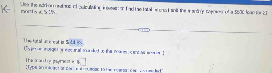 Use the add-on method of calculating interest to find the total interest and the monthly payment of a $500 loan for 21
months at 5.1%. 
The total interest is $ 44.63
(Type an integer or decimal rounded to the nearest cent as needed.) 
The monthly payment is $□. 
(Type an integer or decimal rounded to the nearest cent as needed.)