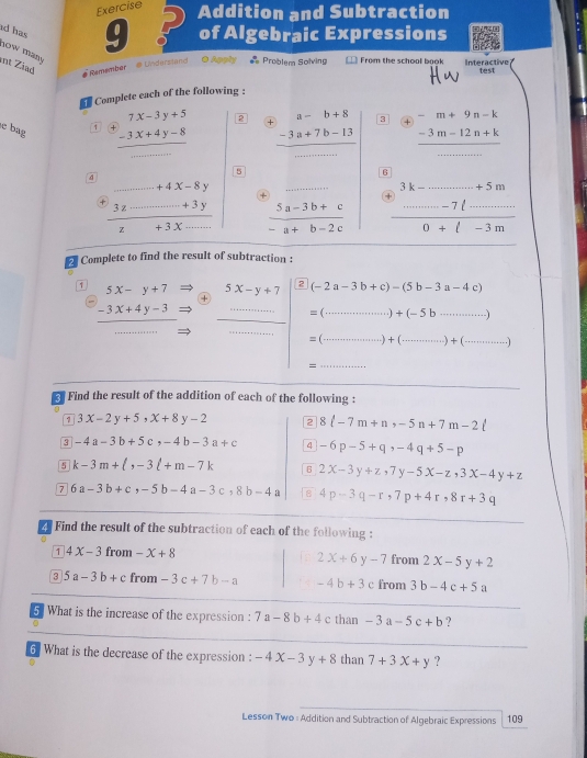 Addition and Subtraction
ad has
9 of Algebraic Expressions
now man
int Ziad
# Remember  @ Understand O Apply #= Problem Solving = From the school book Interactive
test
Complete each of the following :
e bag
1 beginarrayr 7x-3y+5 -3x+4y-8 hline □ endarray _ 2 + beginarrayr a-b+8 -3a+7b-13 hline □ endarray 3 + beginarrayr -m+9n-k -3m-12n+k hline endarray
。
4

+4x-8y
+  1 +3x __  (5a-3b+c)/-a+b-2c  _ frac beginarrayr k-_ +5m0+l-3m
3.6
z
_
2 Complete to find the result of subtraction :
1 5x-y+7 5x-y+7 2 (-2a-3b+c)-(5b-3a-4c)
+
-3x+4y-3 _
=( _ )+(-5b·s ) _
_
_
_
=( )+(... _ ·s )+(·s ·s _ .1
=
_
Find the result of the addition of each of the following :
3x-2y+5,x+8y-2 2 8ell -7m+n,-5n+7m-2ell
3 -4a-3b+5c,-4b-3a+c 4 -6p-5+q,-4q+5-p
5 k-3m+ ,-3l+m-7k 。 2x-3y+z,7y-5x-z,3x-4y+z
7 6a-3b+c,-5b-4a-3c,8b-4a 4p-3q-r,7p+4r,8r+3q
2 Find the result of the subtraction of each of the following :
1 4X-3 from -x+8 from 2x-5y+2
2x+6y-7
3 5a-3b+c from -3c+7b-a -4b+3c from 3b-4c+5a
5 What is the increase of the expression : 7a-8b+4 c than -3a-5c+b ?
_
6 What is the decrease of the expression : -4x-3y+8 than 7+3X+y ?
Lesson Two : Addition and Subtraction of Algebraic Expressions 109