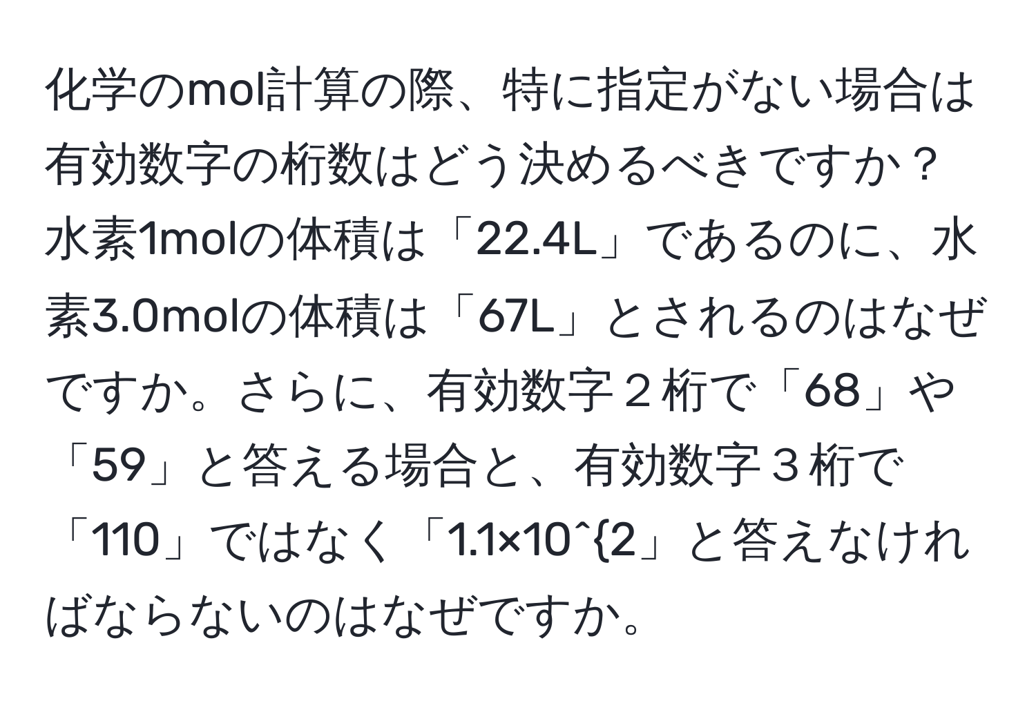 化学のmol計算の際、特に指定がない場合は有効数字の桁数はどう決めるべきですか？水素1molの体積は「22.4L」であるのに、水素3.0molの体積は「67L」とされるのはなぜですか。さらに、有効数字２桁で「68」や「59」と答える場合と、有効数字３桁で「110」ではなく「1.1×10^2」と答えなければならないのはなぜですか。