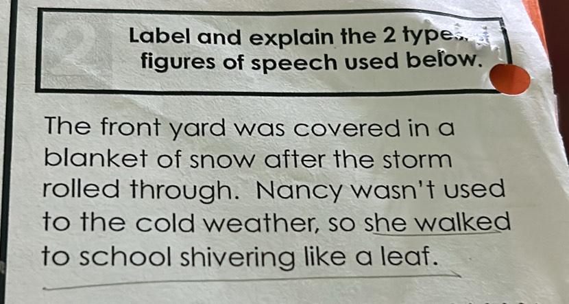 Label and explain the 2 type.. 
figures of speech used below. 
The front yard was covered in a 
blanket of snow after the storm 
rolled through. Nancy wasn't used 
to the cold weather, so she walked 
to school shivering like a leaf.