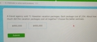 Estimate to solve word probemy =
A travel agency sold 71 Hawaiian vacation packages. Each package cost $7,254. About how
much did the vacation packages cost all together? Choose the better estimate.
$490,000 $450,000
Submit