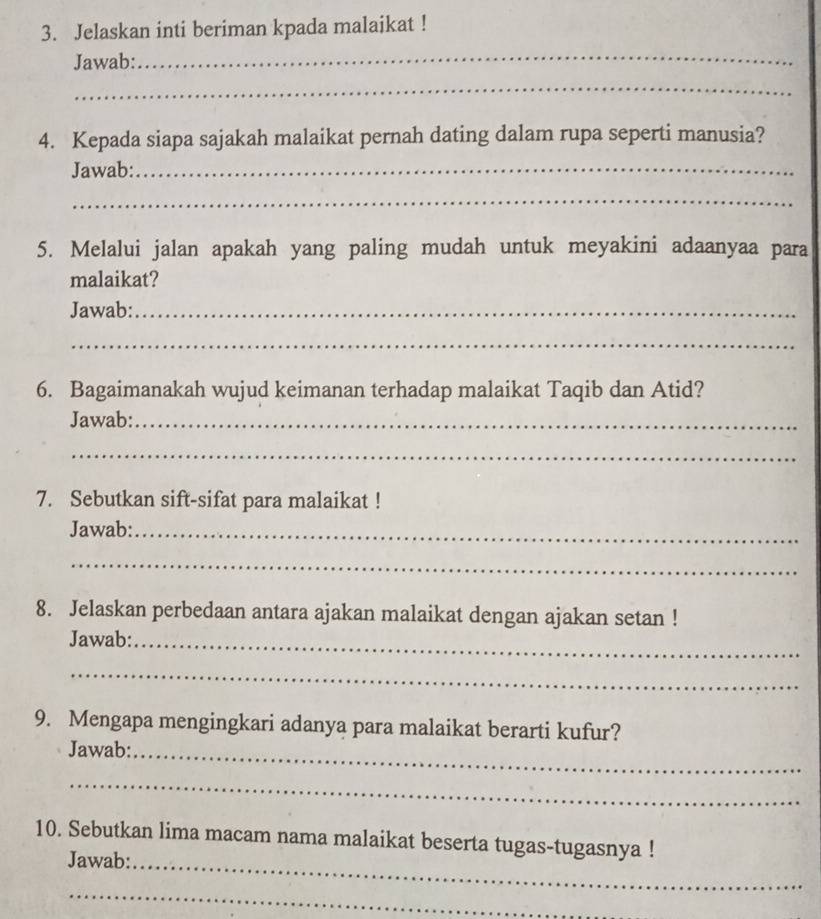 Jelaskan inti beriman kpada malaikat ! 
Jawab:_ 
_ 
4. Kepada siapa sajakah malaikat pernah dating dalam rupa seperti manusia? 
Jawab:_ 
_ 
5. Melalui jalan apakah yang paling mudah untuk meyakini adaanyaa para 
malaikat? 
Jawab:_ 
_ 
6. Bagaimanakah wujud keimanan terhadap malaikat Taqib dan Atid? 
Jawab:_ 
_ 
7. Sebutkan sift-sifat para malaikat ! 
Jawab:_ 
_ 
8. Jelaskan perbedaan antara ajakan malaikat dengan ajakan setan ! 
Jawab:_ 
_ 
9. Mengapa mengingkari adanya para malaikat berarti kufur? 
Jawab:_ 
_ 
10. Sebutkan lima macam nama malaikat beserta tugas-tugasnya ! 
Jawab:_ 
_