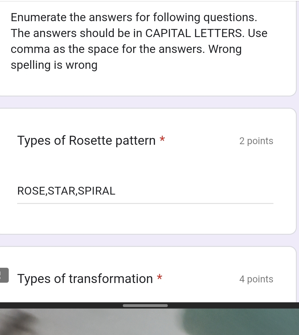 Enumerate the answers for following questions. 
The answers should be in CAPITAL LETTERS. Use 
comma as the space for the answers. Wrong 
spelling is wrong 
Types of Rosette pattern * 2 points 
ROSE,STAR,SPIRAL 
Types of transformation * 4 points