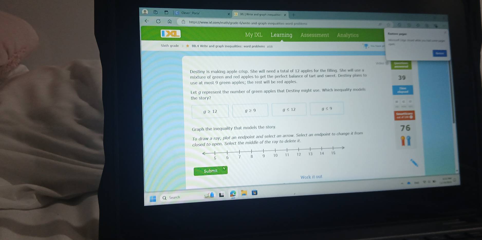 Clever | Porta IXL ] Write and graph iequalit
ihttps://www.ixl.com/math/grade-6/write-and-graph-inequalities-word-problems
My IXL Learning Assessment Analytics
Restans goges
Merrof lae cn nhóe pa ted c sang
Sixth grade
Video ②
Destiny is making apple crisp. She will need a total of 12 apples for the filling. She will use a
mixture of green and red apples to get the perfect balance of tart and sweet. Destiny plans to
39
use at most 9 green apples; the rest will be red apples.
Let g represent the number of green apples that Destiny might use. Which inequality models
the story?
g≥ 12
g≥ 9 g≤ 12 a≤ 9
Graph the inequality that models the story.
76
To draw a ray, plot an endpoint and select an arrow. Select an endpoint to change it from
o open. Select the middle of the ray to delete it.
Submit
Work it out
Search