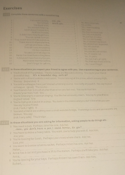 Exercises
Complese these sentences with a question tag
 Hate wont is tabs.   “”” “ _u c ne  e i as 
Y og traen a tor .
_
Leral chssn't know f m You wrn't tsterng ___                   
Tai ka cm hiss đày. [    
_
. it a n dn't taks long to get here. You can speak Garman, __the, plat ton mouties
B
They won't mind it I t ake a picture.
_
10 There are a lot of people here, _7=s, mors than I mgected. L o, of coure t ay Aont.
1 t This ish't very etenasting Let's go and have coffee.
12
_
_
ha, not rey.
12 i 'm tor  mparent . _Yes, you ame con at mes.
14
15 Helen has lived here a long time. You woulat tel anyone. __No, of couese =A Yas, 20 years
15
 7 I shoulgn't have lost my fompesr.  and never met har batore __7 Ho, bwit it at s all sight
18 Don't forget to call me. _7 No, I won't targst
In these situations you expect your friend to agree with you. Use a question tag in your sentences.
I You look out of the window. The sky is blue and the sun is shining. You say to your frend:
bulud try] It's a beautiful day. isn't i _
2 You're with a friend outside a restaurant. You're looking at the prices, which are very high,
You say! (expensive)  It_
3. You and a col league have just finshed a training coume. You really enjayed it. You say to you
collea guer (great) The course_
4 Your friend's ha is much shorter than when you last met. You say to har him
Ihave / your hair / cut> You
_
5 You 're listening to a woman singing. You like her voice very much. You say to your friends
a good valce) She 
_
s You 're trying on a jacket in a shop. You look in the miror and you don't like what you see
_
You say to your friend:
fnot/1ook/right) it
? You and a friend are walking over a small wooden bridge. The bridge is old and some parts are
broken. You say:_
[not / very safe] This brd]p
523 In these situations you are asking for information, asking people to do things etc.
1 You need a pen. Perhaps tare has one. Ask her._
Jane, you don't have a pen I could borrow, do you?
2 You have to move a heavy table. You want Joe to help you with it. Ask him,
Joe, you
_
_
3 You're looking for Sarah. Perhaps Lisa knows where she is. Ask her.
Lisa, you
4 You want to borrow a tennis racket. Peraps Helen has one. Ask her
Helen
_
5 Anna has a car and you need a fift to the station. Perhaps she'll take you. Ask her.
Annd
_
6 You're looking for your keys. Perhaps Robert has seen them. Ask him,
Robert,
_