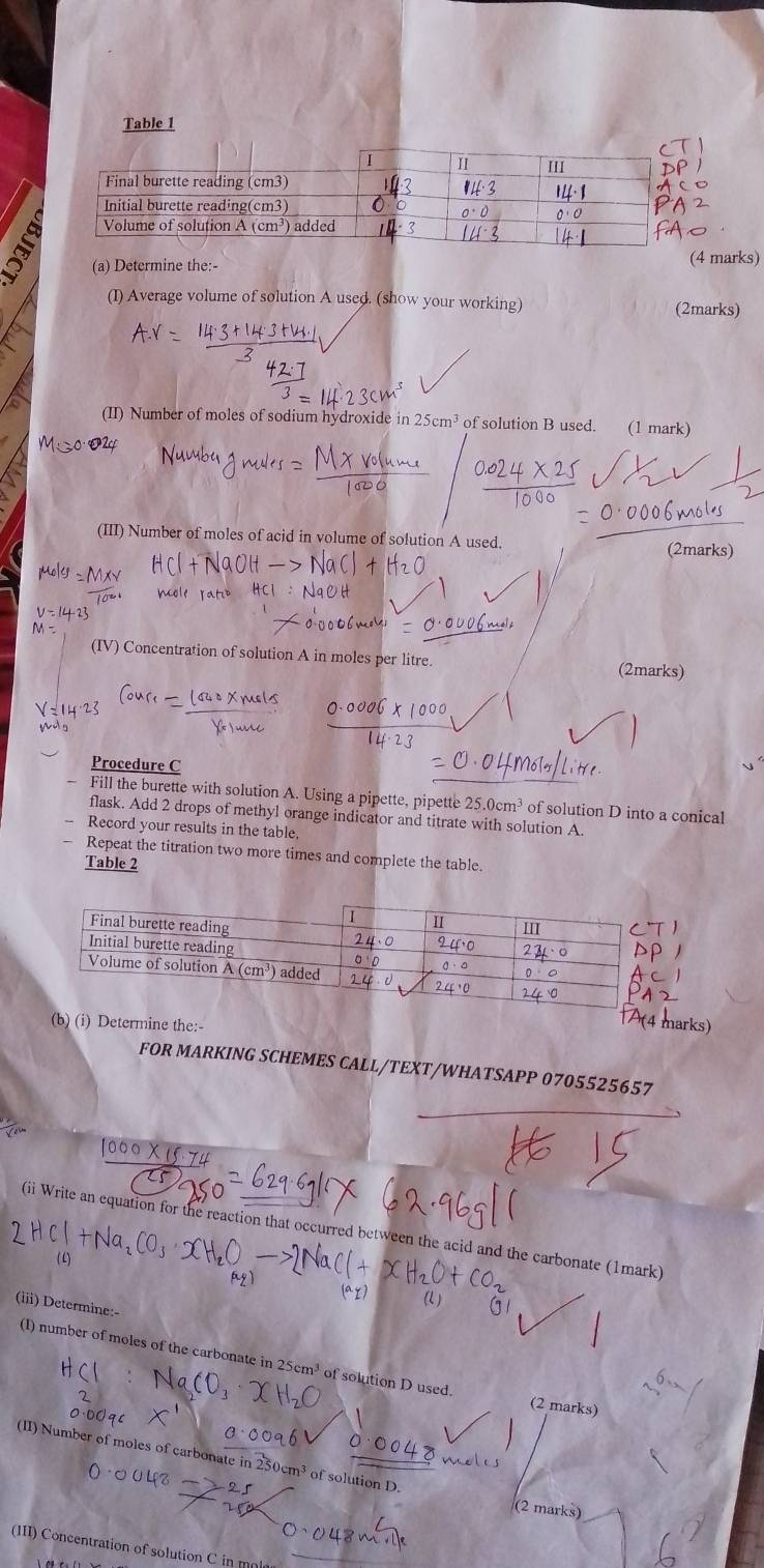 Table 1
(a) De:- marks)
(I) Average volume of solution A used. (show your working)
(2marks)
(II) Number of moles of sodium hydroxide in 25cm^3 of solution B used. (1 mark)
(III) Number of moles of acid in volume of solution A used. (2marks)
(IV) Concentration of solution A in moles per litre. (2marks)
Procedure C
Fill the burette with solution A. Using a pipette, pipette 25.0cm^3 of solution D into a conical
flask. Add 2 drops of methyl orange indicator and titrate with solution A
Record your results in the table.
Repeat the titration two more times and complete the table.
Table 2
ine the:- ks)
FOR MARKING SCHEMES CALL/TEXT/WHATSAPP 0705525657
(ii Write an equation for the reaction that occurred between the acid and the carbonate (1mark)
(iii) Determine:-
(1) number of moles of the carbonate in 25cm^3 of solution D used. (2 marks)
(II) Number of moles of carbonate in 250cm³ of solution D.
(2 marks)
(III) Concentration of solution C in m