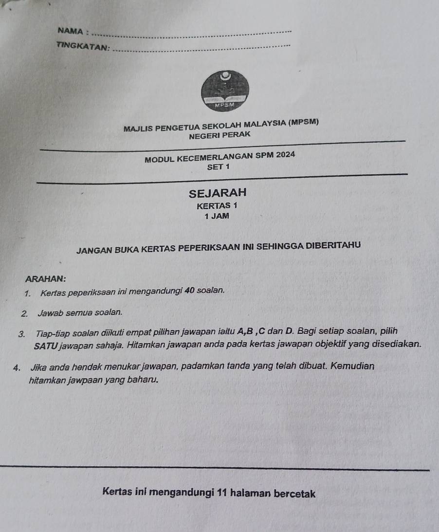 NAMA :_ 
TINGKATAN:_ 
MPSM 
MAJLIS PENGETUA SEKOLAH MALAYSIA (MPSM) 
NEGERI PERAK 
MODUL KECEMERLANGAN SPM 2024 
SET 1 
SEJARAH 
KERTAS 1
1 JAM 
JANGAN BUKA KERTAS PEPERIKSAAN INI SEHINGGA DIBERITAHU 
ARAHAN: 
1. Kertas peperiksaan ini mengandungi 40 soalan. 
2. Jawab semua soalan. 
3. Tiap-tiap soalan diikuti empat pilihan jawapan iaitu A, B , C dan D. Bagi setiap soalan, pilih 
SATU jawapan sahaja. Hitamkan jawapan anda pada kertas jawapan objektif yang disediakan. 
4. Jika anda hendak menukar jawapan, padamkan tanda yang telah dibuat. Kemudian 
hitamkan jawpaan yang baharu. 
Kertas ini mengandungi 11 halaman bercetak