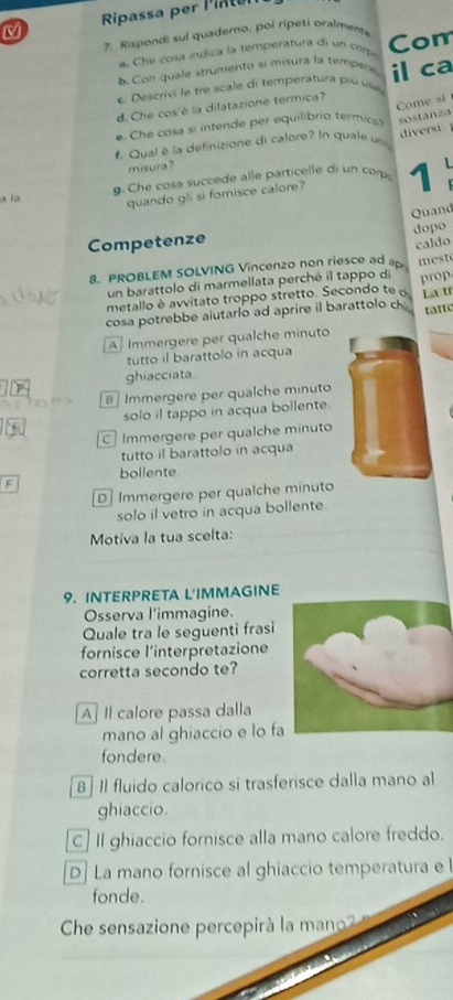 Ripassa per linte
7. Rispondi sul quaderno, poi ripeti oralments Com
Ce cosa indica la temperatura di un co
. Con quale strumento si misura la tempere
c. Descrivi le tre scale di temperatura più ue il ca
Come si
d. Che cos è la dilatazione termica?
e. Che cosa s intende per equilibrio termico sostanza
f. Qual è la definizione di calore? In quale un
diversi  
misura?
a la g Che cosa succede alle particelle di un corp 1
  
quando gli si fomisce calore?
Quand
Competenze dopo
8. PROBLEM SOLVING Vincenzo non riesce ad ap caldo
prop
un barattolo di marmellata perché il tappo di mest
metallo é avvitato troppo stretto. Secondo te 
cosa potrebbe aiutarlo ad aprire il barattolo ch La t tatt
A Immergere per qualche minuto
tutto il barattolo in acqua
ghiacciata
8 Immergere per qualche minuto
solo il tappo in acqua bollente.
Immergere per qualche minuto
tutto il barattolo in acqua
bollente
F
D Immergere per qualche minuto
solo il vetro in acqua bollente.
Motiva la tua scelta:
9. INTERPRETA L'IMMAGINE
Osserva l'immagine.
Quale tra le seguenti frasi
fornisce l'interpretazione
corretta secondo te?
A] Il calore passa dalla
mano al ghiaccio e lo fa
fondere.
B Il fluido calorico sí trasferisce dalla mano al
ghiaccio.
C] II ghiaccio fornisce alla mano calore freddo.
D] La mano fornisce al ghiaccio temperatura e 
fonde.
Che sensazione percepirà la mano?