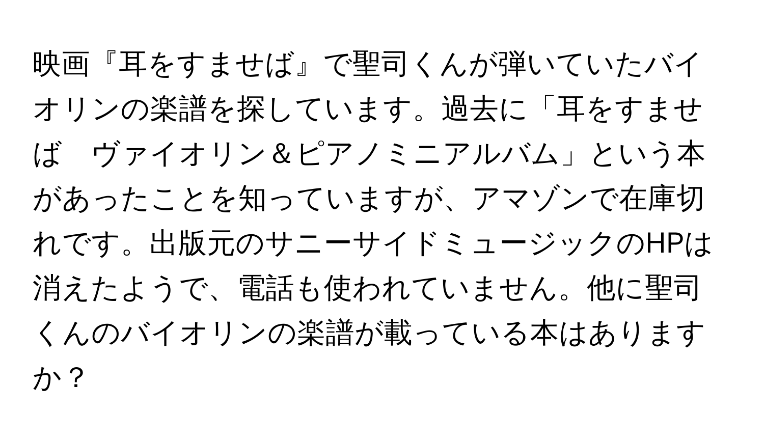 映画『耳をすませば』で聖司くんが弾いていたバイオリンの楽譜を探しています。過去に「耳をすませば　ヴァイオリン＆ピアノミニアルバム」という本があったことを知っていますが、アマゾンで在庫切れです。出版元のサニーサイドミュージックのHPは消えたようで、電話も使われていません。他に聖司くんのバイオリンの楽譜が載っている本はありますか？