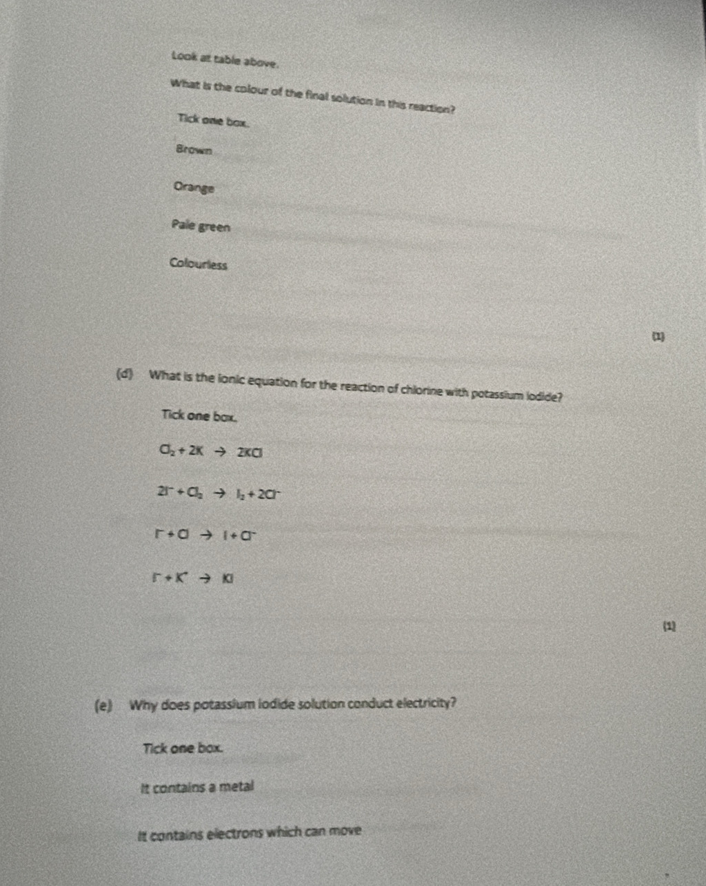 Look at table above.
What is the colour of the final solution in this reaction?
Tick one box.
Brown
Orange
Pale green
Colourless
1
(d) What is the ionic equation for the reaction of chlorine with potassium iodide?
Tick one box.
O_2+2Kto 2KCl
2I^-+O_2to I_2+2Cr
r+ato l+a^-
[^-+K^+to K]
(1)
(e) Why does potassium iodide solution conduct electricity?
Tick one box.
It contains a metal
It contains electrons which can move