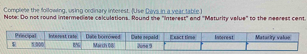 Complete the following, using ordinary interest. (Use Days in a year table.) 
Note: Do not round intermediate calculations. Round the "Interest" and "Maturity value" to the nearest cent. 
Principal Interest rate Date borrowed Date repaid Exact time Interest Maturity value
$ 1.000 8% March 08 June 9