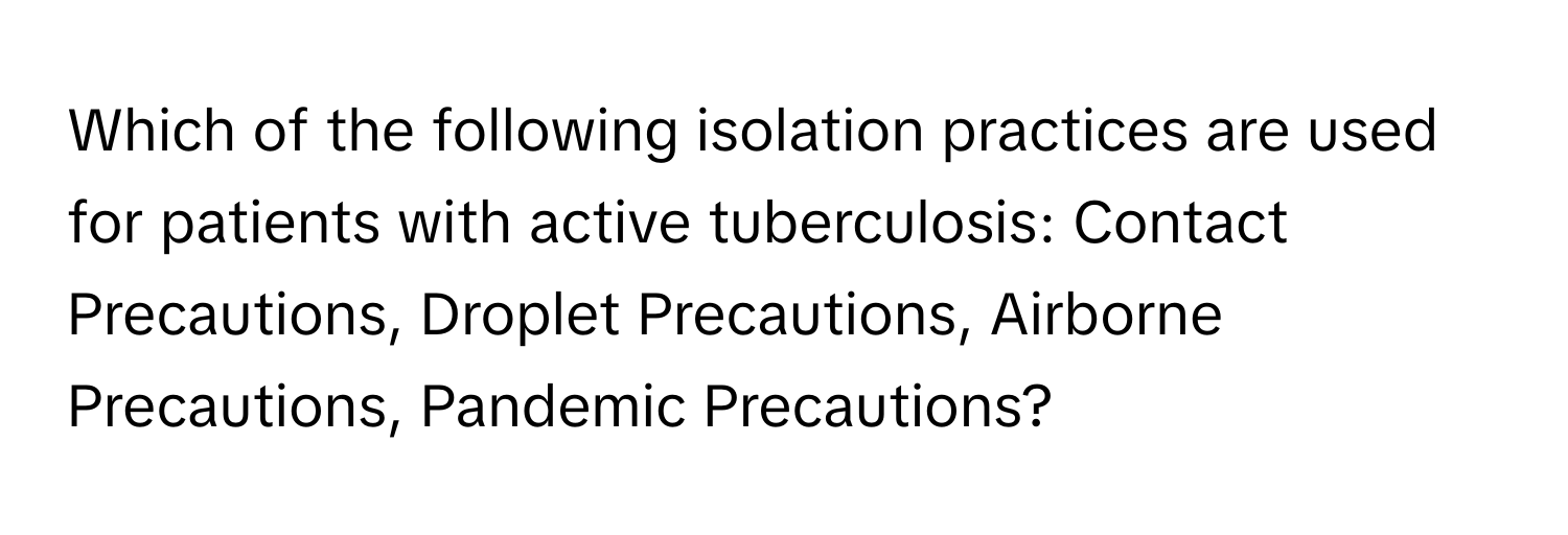 Which of the following isolation practices are used for patients with active tuberculosis: Contact Precautions, Droplet Precautions, Airborne Precautions, Pandemic Precautions?