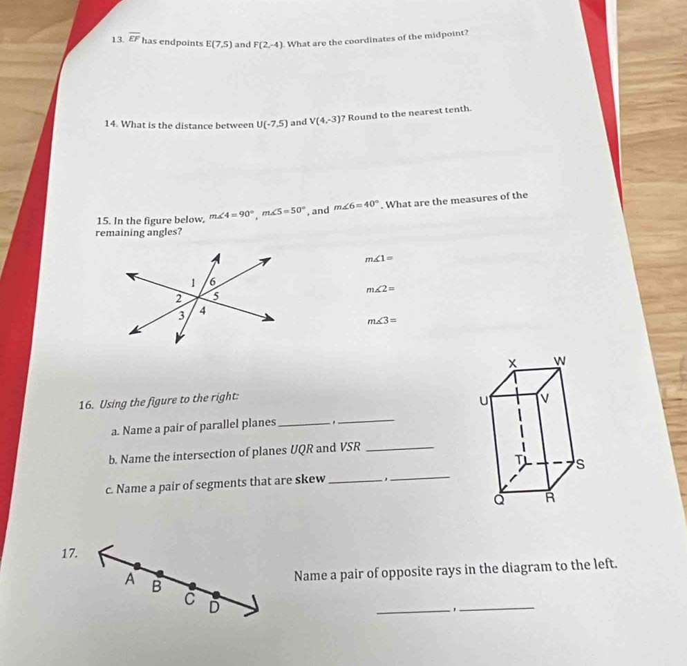 overline EF has endpoints E(7,5) and F(2,-4). What are the coordinates of the midpoint?
14. What is the distance between U(-7,5) and V(4,-3) ? Round to the nearest tenth.
15. In the figure below, m∠ 4=90°, m∠ 5=50° , and m∠ 6=40°. What are the measures of the
remaining angles?
m∠ 1=
m∠ 2=
m∠ 3=
16. Using the figure to the right:
a. Name a pair of parallel planes _.
_
b. Name the intersection of planes UQR and VSR _
c. Name a pair of segments that are skew __
17.
A B
Name a pair of opposite rays in the diagram to the left.
C D
_,
_