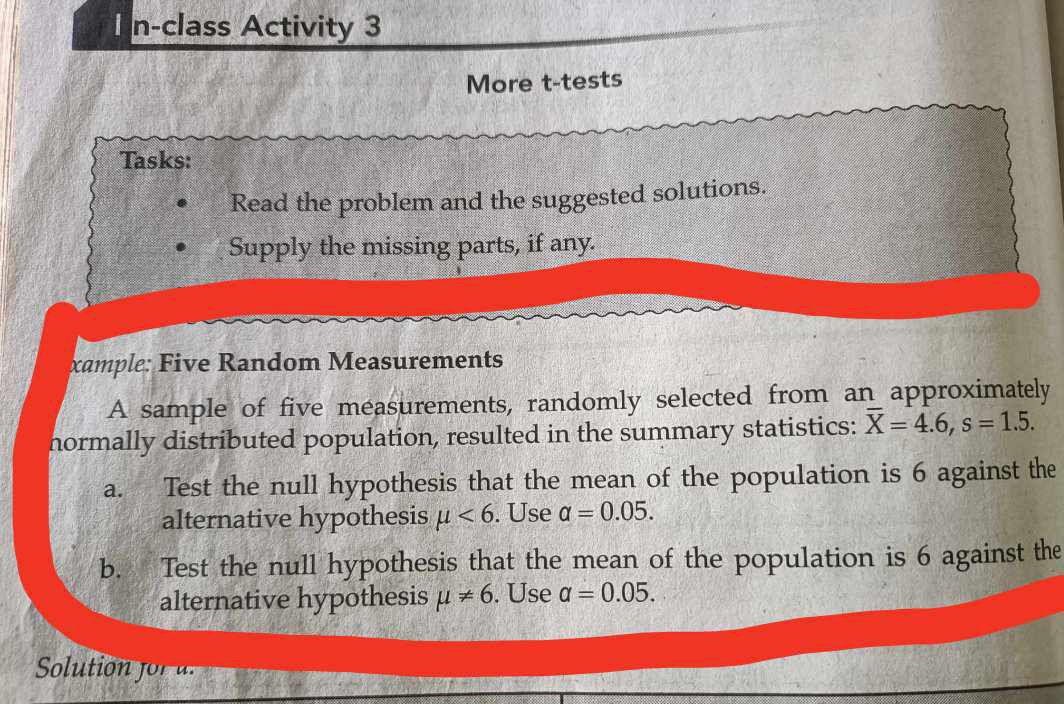 n-class Activity 3 
More t-tests 
Tasks: 
Read the problem and the suggested solutions. 
Supply the missing parts, if any. 
xample: Five Random Measurements 
A sample of five measurements, randomly selected from an approximately 
normally distributed population, resulted in the summary statistics: overline X=4.6, s=1.5. 
a. Test the null hypothesis that the mean of the population is 6 against the 
alternative hypothesis mu <6</tex> . Use alpha =0.05. 
b. Test the null hypothesis that the mean of the population is 6 against the 
alternative hypothesis mu != 6. Use a=0.05. 
Solution fo a.