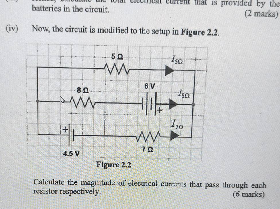 electrical current that is provided by the
batteries in the circuit.
(2 marks)
(iv) Now, the circuit is modified to the setup in Figure 2.2.
Calculate the magnitude of electrical currents that pass through each
resistor respectively. (6 marks)