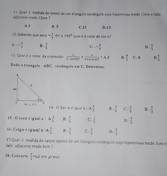 Qual é medida do cateto de um triangulo rectângulo cujo hipotenusa mede 13cm e lado
adjacente mede 12cm ?
A. 4 B. 5 C. 12 D. 13
12..Sabendo que sen x= 4/5 .0 qual éo valor de cos x 7
A. - 5/3  B. , 3/5  - 3/5 
C.
D. ·  5/3 
13. Qual éo valor da expressão  2/2-sen 30° + 3/3+3cos 60°  ? A. 2 B.  8/3  C. 8 D  5/3 
Dado o triangulo ABC, rectângulo em C. Determine:
14. O Sen α é igual a : A.. 2/3  B.. 3/5  C. ·  2/5  D.. 5/3 
15. O cosa é igual a : A.  2/3  B. ·  3/5  C. ·  2/5  D.. 5/3 
16. Cotga é igual a :A.  2/3  B.. 3/5  C.. 2/5  D. ·  5/3 
17.Qual é medida do cateto oposto de um triangulo rectângulo cujo hipotenusa mede 5cm e
lado adjacente mede 4cm ?
18. Converte  π /3  rad em graus