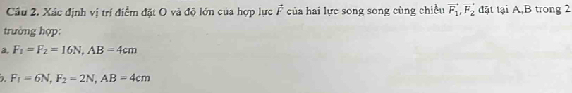 Cầu 2. Xác định vị trí điểm đặt O và độ lớn của hợp lực vector F của hai lực song song cùng chiều vector F_1, vector F_2 đặt tại A, B trong 2
trường hợp:
a. F_1=F_2=16N, AB=4cm
D. F_f=6N, F_2=2N, AB=4cm