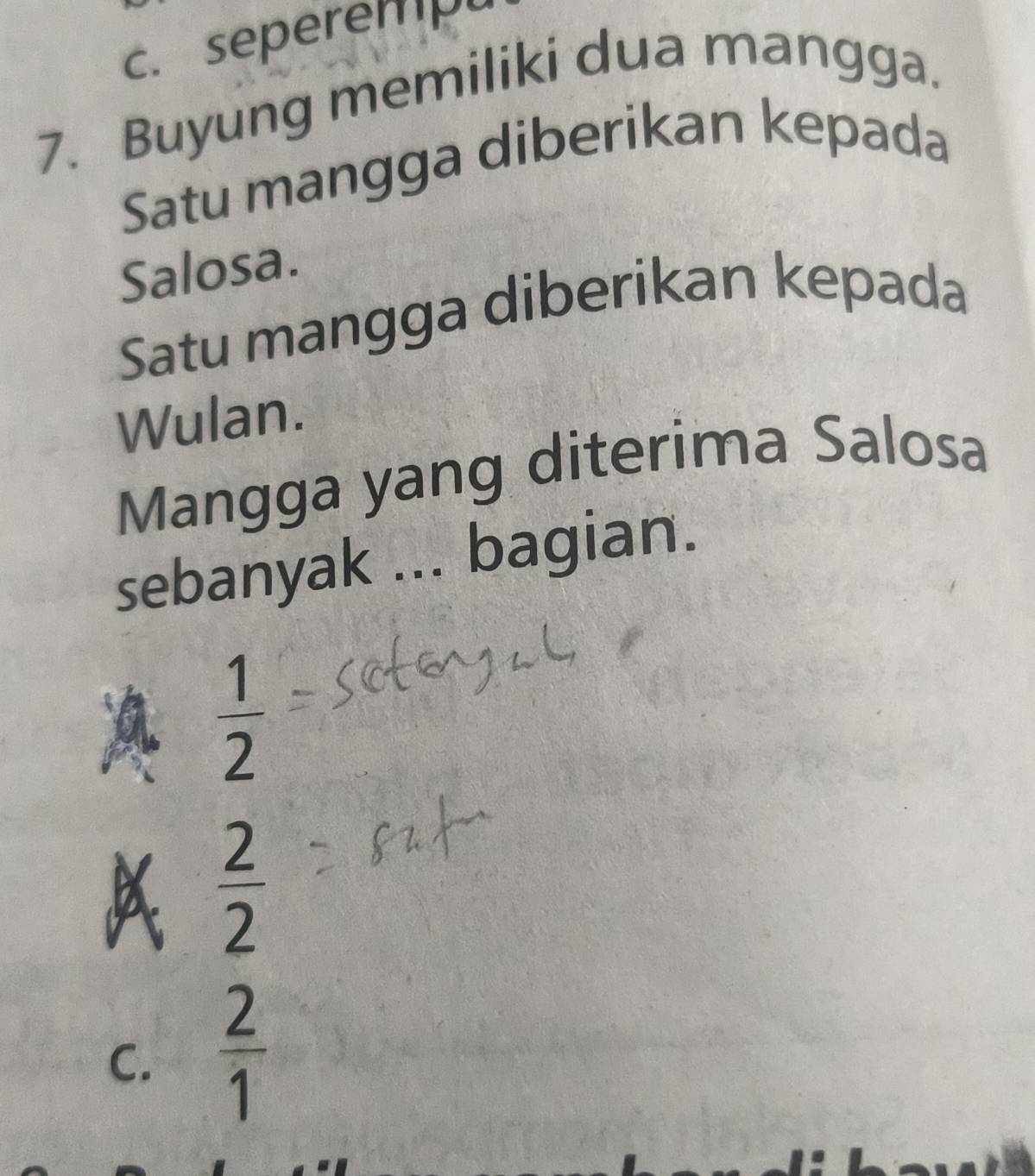 c. seperemp
7. Buyung memiliki dua mangga.
Satu mangga diberikan kepada
Salosa.
Satu mangga diberikan kepada
Wulan.
Mangga yang diterima Salosa
sebanyak ... bagian.
 1/2 
 2/2 
C.  2/1 