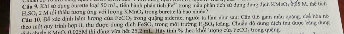 Khi sử dụng burette loại 50 mL, tiến hành phân tích Fe^(2+) trong mẫu phân tích sử dụng dung dịch KMnO₄ 0,05 M, thể tích
H_2SO_42 M tối thiều tương ứng với lượng KMnO_4 trong burette là bao nhiêu? 
Câu 10. Để xác định hàm lượng của FeCO_3 trong quặng siderite, người ta làm như sau: Cân 0, 6 gam mẫu quặng, chế hóa nó 
theo một quy trình hợp lí, thu được dung dịch FeSO_4 trong môi trường H_2SO_4 loãng. Chuẩn độ dung dịch thu được bằng dung 
dịch chuẩn KMnQ, 0,025M thì dùng vừa hết 25,2 mL. Hãy tính % theo khối lượng của FeCO_3 3 trong quặng.