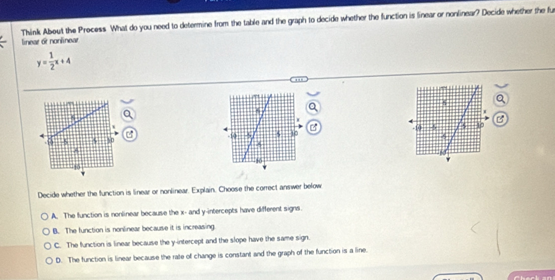 Think About the Process What do you need to determine from the table and the graph to decide whether the function is linear or nonlinear? Decide whether the fu
linear or nonlinear
y= 1/2 x+4

Decide whether the function is linear or nonlinear. Explain. Choose the correct answer below
A. The function is nonlinear because the x - and y-intercepts have different signs.
B. The function is nonlinear because it is increasing
C. The function is linear because the y-intercept and the slope have the same sign.
D. The function is linear because the rate of change is constant and the graph of the function is a line.