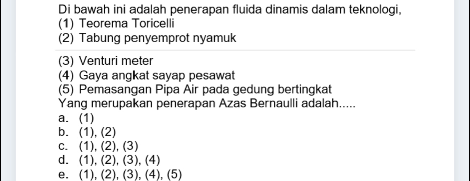 Di bawah ini adalah penerapan fluida dinamis dalam teknologi,
(1) Teorema Toricelli
(2) Tabung penyemprot nyamuk
(3) Venturi meter
(4) Gaya angkat sayap pesawat
(5) Pemasangan Pipa Air pada gedung bertingkat
Yang merupakan penerapan Azas Bernaulli adalah.....
a. (1)
b. (1),(2)
C. (1),(2),(3)
d. (1),(2),(3),(4)
e. (1),(2),(3),(4),(5)