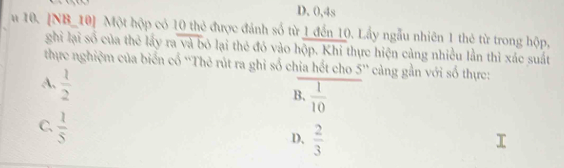 D. 0, 4s
u 10. [NB_10] Một hộp có 10 thẻ được đánh số từ 1 đến 10. Lấy ngẫu nhiên 1 thẻ từ trong hộp,
ghì lại số của thẻ lấy ra và bỏ lại thẻ đó vào hộp. Khi thực hiện cùng nhiều lần thì xác suất
thực nghiệm của biển cổ “Thẻ rút ra ghỉ số chia hết cho 5'' càng gần với số thực:
A、  1/2 
B.  1/10 
C  1/5 
D.  2/3 