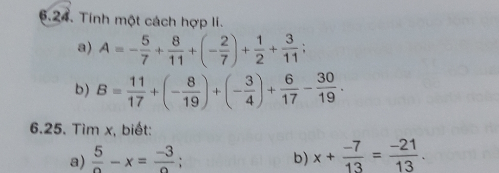 Tính một cách hợp lí. 
a) A=- 5/7 + 8/11 +(- 2/7 )+ 1/2 + 3/11 ; 
b) B= 11/17 +(- 8/19 )+(- 3/4 )+ 6/17 - 30/19 ·
6.25. Tìm x, biết: 
a)  5/circ  -x= (-3)/circ  ; 
b) x+ (-7)/13 = (-21)/13 .