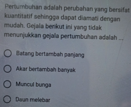 Pertumbuhan adalah perubahan yang bersifat
kuantitatif sehingga dapat diamati dengan
mudah. Gejala berikut ini yang tidak
menunjukkan gejala pertumbuhan adalah ...
Batang bertambah panjang
Akar bertambah banyak
Muncul bunga
Daun melebar