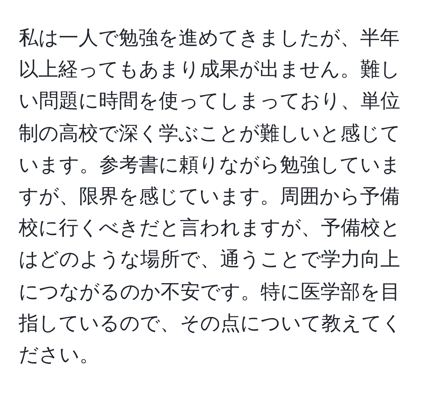 私は一人で勉強を進めてきましたが、半年以上経ってもあまり成果が出ません。難しい問題に時間を使ってしまっており、単位制の高校で深く学ぶことが難しいと感じています。参考書に頼りながら勉強していますが、限界を感じています。周囲から予備校に行くべきだと言われますが、予備校とはどのような場所で、通うことで学力向上につながるのか不安です。特に医学部を目指しているので、その点について教えてください。