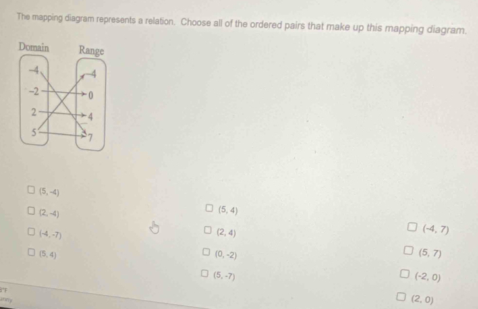 The mapping diagram represents a relation. Choose all of the ordered pairs that make up this mapping diagram.
(5,-4)
(2,-4)
(5,4)
(-4,-7)
(2,4)
(-4,7)
(5,4)
(0,-2)
(5,7)
(5,-7)
(-2,0)
3°F
Jnny
(2,0)