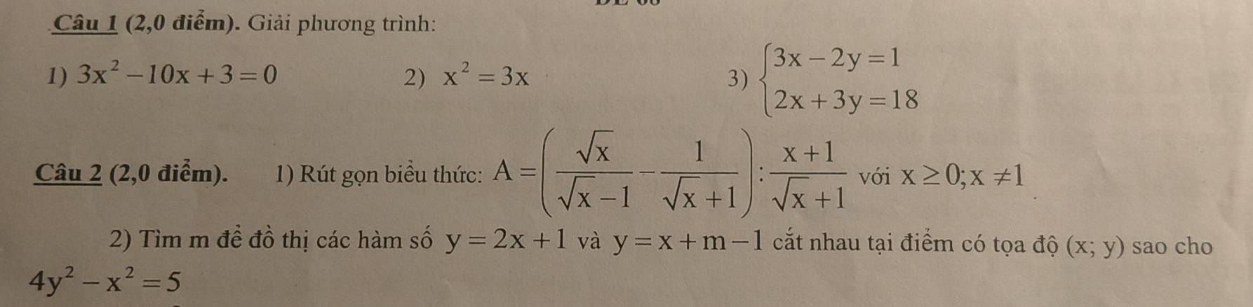 (2,0 điểm). Giải phương trình: 
1) 3x^2-10x+3=0 2) x^2=3x 3) beginarrayl 3x-2y=1 2x+3y=18endarray.
Câu 2 (2,0 điểm). 1) Rút gọn biểu thức: A=( sqrt(x)/sqrt(x)-1 - 1/sqrt(x)+1 ): (x+1)/sqrt(x)+1  với x≥ 0; x!= 1
2) Tìm m để đồ thị các hàm số y=2x+1 và y=x+m-1 cắt nhau tại điểm có tọa độ (x;y) sao cho
4y^2-x^2=5