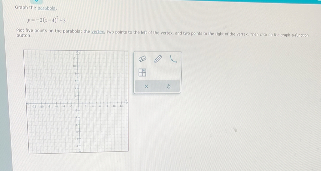 Graph the parabola.
y=-2(x-4)^2+3
Plot five points on the parabola: the vertex, two points to the left of the vertex, and two points to the right of the vertex. Then click on the graph-a-function 
button. 
×