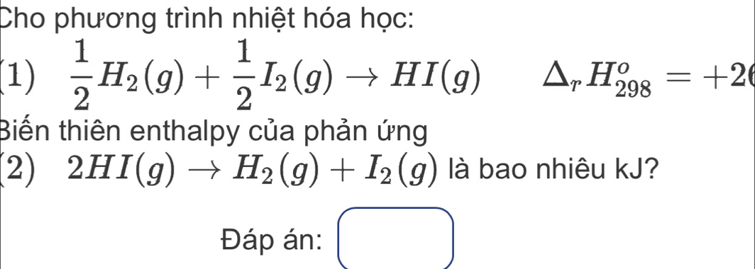 Cho phương trình nhiệt hóa học: 
(1)  1/2 H_2(g)+ 1/2 I_2(g)to HI(g) △ _rH_(298)^o=+2
Biến thiên enthalpy của phản ứng 
(2) 2HI(g)to H_2(g)+I_2(g) là bao nhiêu kJ? 
Đáp án: ()