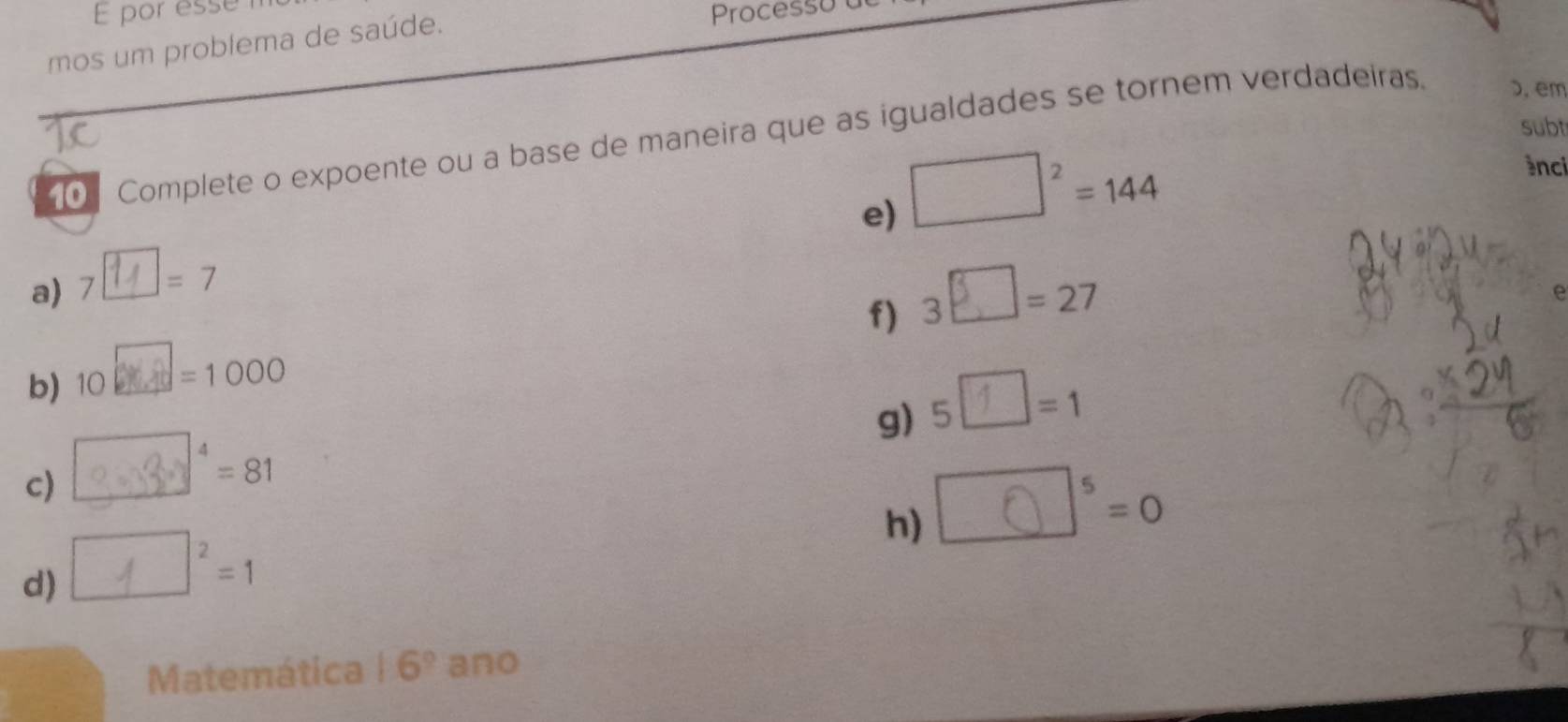 por esse m 
mos um problema de saúde. 
Processu 
subt 
Complete o expoente ou a base de maneira que as igualdades se tornem verdadeiras. ɔ, em 
e) □^2=144
ànci 
a) 7 7□= 7
f) 3□ =27
e 
b) 10 1004=1000
g) 5″=1
c) 3 = 3 ° = 81
h) ∴δ °=0
d) ∠1×²=1
Matemática 16° anc