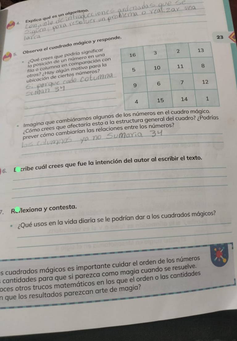 Explica qué es un algoritmo. 
5. Observa el cuadrado mágico y responde. 
la posición de un número en una23 
¿Qué crees que podría significar 
fila o columna en comparación con 
_ 
otros? ¿Hay algún motivo para la 
ubicación de ciertos números? 
_ 
_ 
_ 
_ 
Imagina que cambiáramos algunos de los números en el cu 
¿Como crees que afectaría esto a la estructura general del cuadro? ¿Podrías 
_ 
_prever cómo cambiarían las relaciones entre los números? 
_ 
_ 
6. E cribe cuál crees que fue la intención del autor al escribir el texto. 
_ 
Roflexiona y contesta. 
_ 
_ 
¿Qué usos en la vida diaria se le podrían dar a los cuadrados mágicos? 
s cuadrados mágicos es importante cuidar el orden de los números 
s cantidades para que si parezca como magia cuando se resuelve. 
oces otros trucos matemáticos en los que el orden o las cantidades 
n que los resultados parezcan arte de magia?