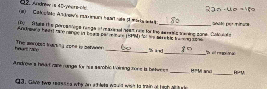 Andrew is 40-years-old. 
(@) Calculate Andrew's maximum heart rate (3 marks total): 
beats per minute. 
(b) State the percentage range of maximal heart rate for the aeroblc training zone. Calculate 
Andrew's heart rate range in beats per minute (BPM) for his aerobic training zone 
The aerobic training zone is between_ % and_ % of maximal 
heart rate 
Andrew's heart rate range for his aerobic training zone is between_ BPM and _ BPM
Q3. Give two reasons why an athlete would wish to train at high altitude