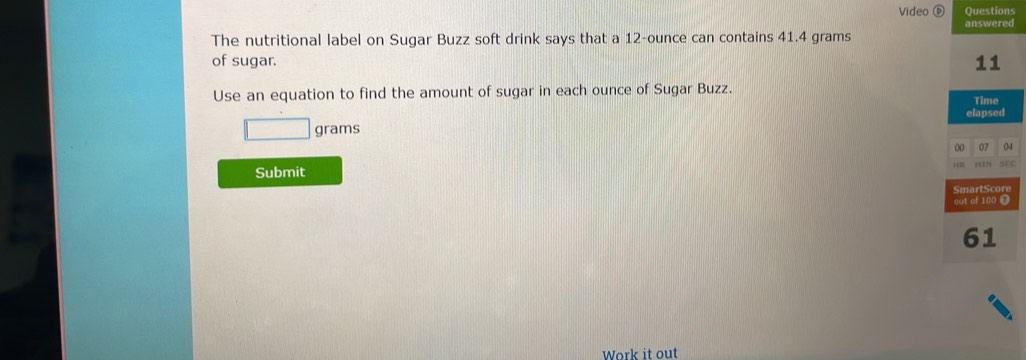 Video Questions 
answered 
The nutritional label on Sugar Buzz soft drink says that a 12-ounce can contains 41.4 grams
of sugar. 11
Use an equation to find the amount of sugar in each ounce of Sugar Buzz. 
elapsed
grams Time 
00 07 04 
Submit SCC 
SmartScor 
out of 100 ❼ 
61 
Work it out