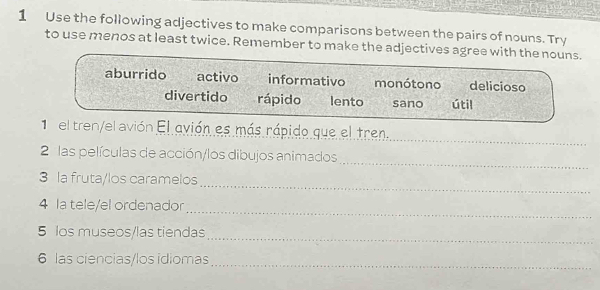 Use the following adjectives to make comparisons between the pairs of nouns. Try 
to use menos at least twice. Remember to make the 
_ 
el avión El avión es más rápido que el tren. 
_ 
2 las películas de acción/los dibujos animados 
_ 
3 la fruta/los caramelos 
_ 
4 la tele/el ordenador 
_ 
5 los museos/las tiendas 
6 las ciencias/los idiomas_