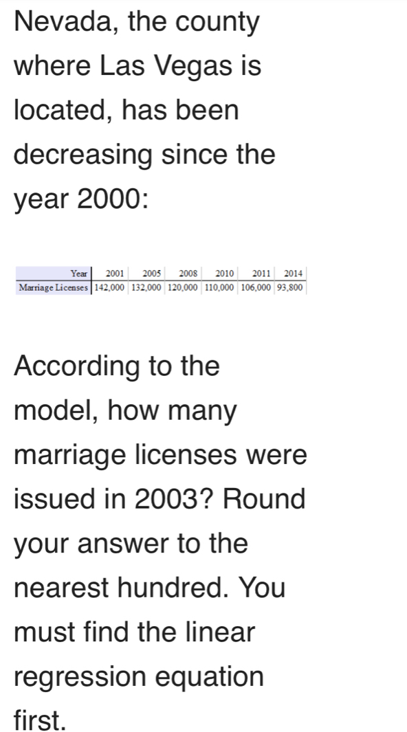 Nevada, the county 
where Las Vegas is 
located, has been 
decreasing since the
year 2000 : 
According to the 
model, how many 
marriage licenses were 
issued in 2003? Round 
your answer to the 
nearest hundred. You 
must find the linear 
regression equation 
first.