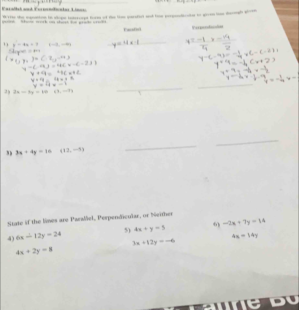 Parallel and Pernendicular Lines: 
Write the equation in slope intercept form of the line parallel and line perpendicular to given line through given 
point. Show work on sheet for grade eredi 
Parallel Perpendicular 
1) y=4x+7 (-3,-0)
_ 
_ 
2) 2x-5y=10(3,-7)
_ 
_ 
3) 3x+4y=16 □  (12,-5)
_ 
_ 
State if the lines are Parallel, Perpendicular, or Neither 
5) 4x+y=5 6) -2x+7y=14
4) 6x-12y=24
4x=14y
3x+12y=-6
4x+2y=8