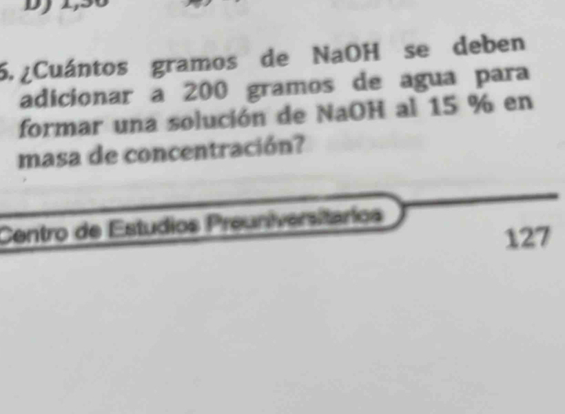 ¿Cuántos gramos de NaOH se deben 
adicionar a 200 gramos de agua para 
formar una solución de NaOH al 15 % en 
masa de concentración? 
Centro de Estudios Preuniversitarios
127