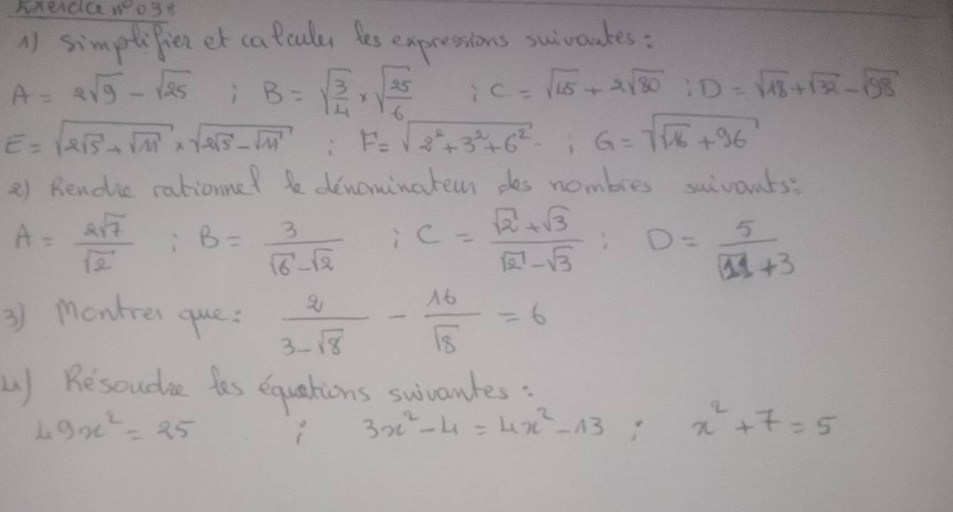 HTeACICRW03 S 
( simptifien et calcules les expressions suivandes :
A=2sqrt(9)-sqrt(25); B=sqrt(frac 3)4* sqrt(frac 25)6 C=sqrt(15)+2sqrt(80) : D=sqrt(18)+sqrt(32)-sqrt(98)
E=sqrt(2sqrt 5)+sqrt(11)* sqrt(2sqrt 5)-sqrt(11) F=sqrt(2^2+3^2+6^2)-i G=sqrt(sqrt 16)+96
2) Rendie rationne? be denominatem des nombres scivonts:
A= 2sqrt(7)/sqrt(2)  : B= 3/sqrt(6)-sqrt(2)  C= (sqrt(2)+sqrt(3))/sqrt(2)-sqrt(3) ; D= 5/sqrt(11)+3 
3) montrer que:  2/3-sqrt(8) - 16/sqrt(8) =6
L) Resoudae tes equations swivantes :
49x^2=25
3x^2-4=4x^2-13; x^2+7=5