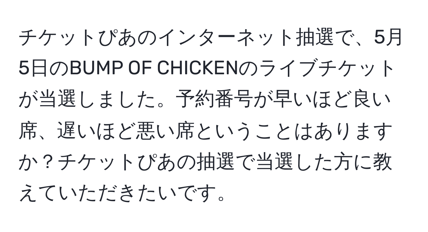 チケットぴあのインターネット抽選で、5月5日のBUMP OF CHICKENのライブチケットが当選しました。予約番号が早いほど良い席、遅いほど悪い席ということはありますか？チケットぴあの抽選で当選した方に教えていただきたいです。