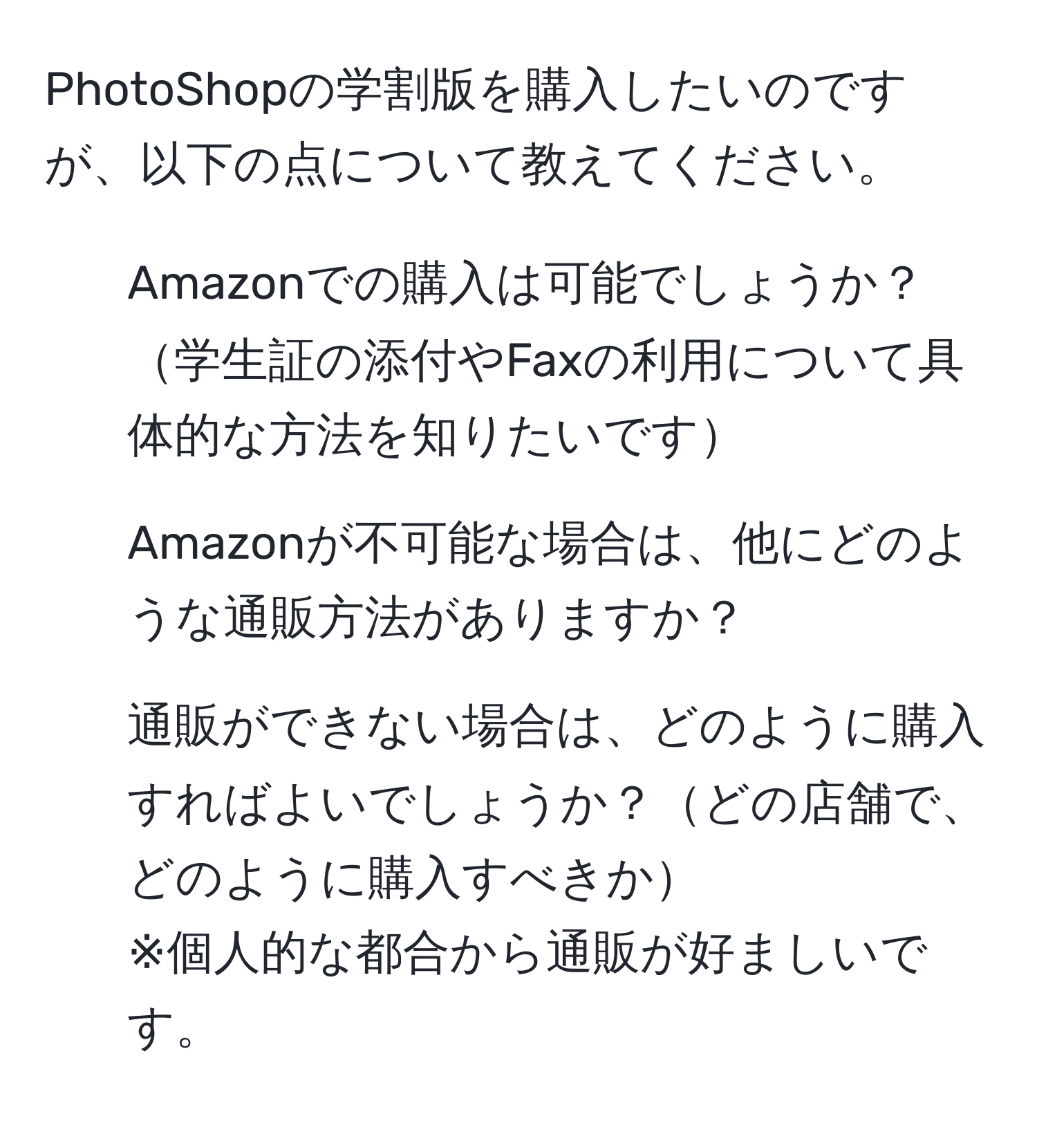 PhotoShopの学割版を購入したいのですが、以下の点について教えてください。  
1. Amazonでの購入は可能でしょうか？学生証の添付やFaxの利用について具体的な方法を知りたいです  
2. Amazonが不可能な場合は、他にどのような通販方法がありますか？  
3. 通販ができない場合は、どのように購入すればよいでしょうか？どの店舗で、どのように購入すべきか  
※個人的な都合から通販が好ましいです。