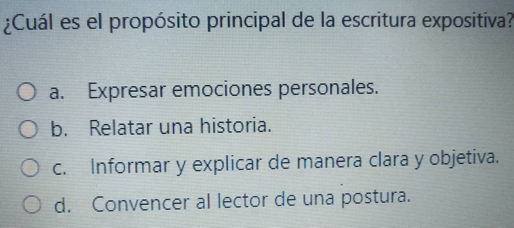 ¿Cuál es el propósito principal de la escritura expositiva?
a. Expresar emociones personales.
b. Relatar una historia.
c. Informar y explicar de manera clara y objetiva.
d. Convencer al lector de una postura.