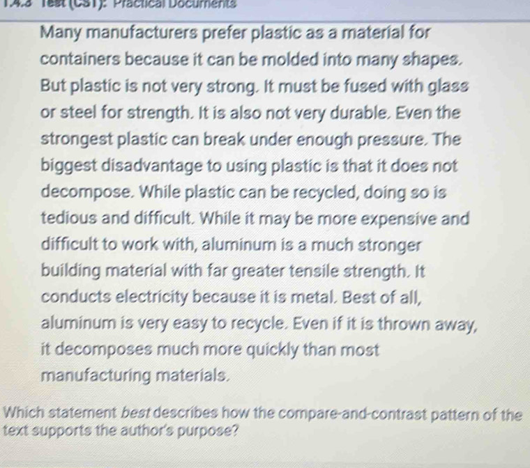 14.3 1est (CS1): Practical Documents 
Many manufacturers prefer plastic as a material for 
containers because it can be molded into many shapes. 
But plastic is not very strong. It must be fused with glass 
or steel for strength. It is also not very durable. Even the 
strongest plastic can break under enough pressure. The 
biggest disadvantage to using plastic is that it does not 
decompose. While plastic can be recycled, doing so is 
tedious and difficult. While it may be more expensive and 
difficult to work with, aluminum is a much stronger 
building material with far greater tensile strength. It 
conducts electricity because it is metal. Best of all, 
aluminum is very easy to recycle. Even if it is thrown away, 
it decomposes much more quickly than most 
manufacturing materials. 
Which statement best describes how the compare-and-contrast pattern of the 
text supports the author's purpose?