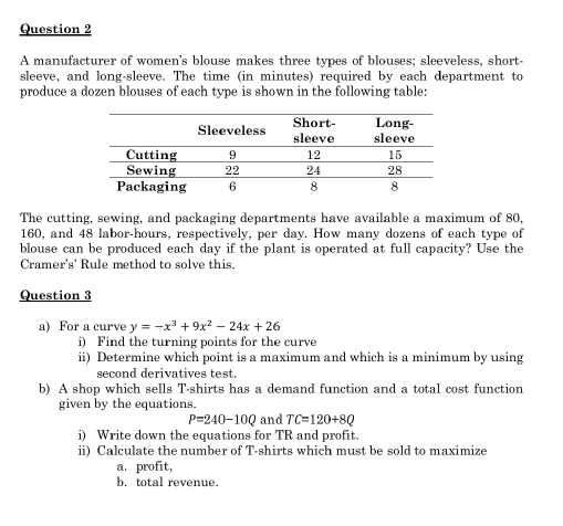 A manufacturer of women's blouse makes three types of blouses; sleeveless, short- 
sleeve, and long-sleeve. The time (in minutes) required by each department to 
produce a dozen blouses of each type is shown in the following table: 
The cutting, sewing, and packaging departments have available a maximum of 80,
160, and 48 labor-hours, respectively, per day. How many dozens of each type of 
blouse can be produced each day if the plant is operated at full capacity? Use the 
Cramer's' Rule method to solve this. 
Question 3 
a) For a curve y=-x^3+9x^2-24x+26
i) Find the turning points for the curve 
ii) Determine which point is a maximum and which is a minimum by using 
second derivatives test. 
b) A shop which sells T-shirts has a demand function and a total cost function 
given by the equations.
P=240-10Q and TC=120+8Q
i) Write down the equations for TR and profit. 
ii) Calculate the number of T-shirts which must be sold to maximize 
a. profit, 
b. total revenue.