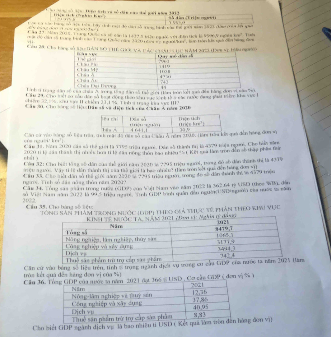 Cho bằng số liệu Điện tích và số dân của thế giới năm 2022
Diện tích (Nghìn Km²)
1 9 0 79.%  Số dân (Triệu người)
7 963,0
Cậu cử vào bang số liệu trên, bãy tinh mật độ dân số trung bình của thể giới năm 2022 (làm trôn kết quả
dến hàng đơn vị của người/km²
Câu 27: Năm 2020, Trung Quốc có số dân là 1437,5 triệu người với điện tích là 9596,9 nghìn km^2 , Tỉnh
mật độ dân số trung bình của Trung Quốc năm 2020 (đơn vị: người
vi). km^2 , làm tròn kết quá đến hàng đơn
Cầu 28: Cho bàng số liệu:DÂN SÓ THÊ GIới Vàn vị tiệu người)
Tính tỉ trọng dng tổng dân số thế giới (làm tròn kết q
Cầu 29, Cho biết cơ cầu dân số hoạt động theo khu vực kinh tế ở các nước đang phát triển: khu vực 1
chiếm 32,1%, khu vực 11 chiếm 23,1 %. Tính tí trọng khu vực II1?
Câu 30. Cho báng số liệu:Dân số và diện tích của Châu Á năm 2020
Căn cứ vào bảng số liệu trên, tính mật độ dân số của Châu Á năm 2020. (làuả đến hàng đơn vị
của người/ km^2).
Cầu 31. Năm 2020 dân số thể giới là 7795 triệu người. Dân số thành thị là 4379 triệu người. Cho biết năm
2020 tỉ lệ dân thành thị nhiều hơn tỉ lệ dân nông thôn bao nhiều % ( Kết quả làm tròn đến số thập phần thứ
nhất )
Cầu 32: Cho biết tổng số dân của thế giới năm 2020 là 7795 triệu người, trong đó số dân thành thị là 4379
triệu người. Vậy tỉ lệ dân thành thị của thế giới là bao nhiều? (làm tròn kết quả đến hàng đơn sqrt(1))
Cầu 33, Cho biết dân số thể giới năm 2020 là 7795 triệu người, trong đó số dân thành thị là 4379 triệu
người. Tính số dân nông thôn năm 2020?
Cầu 34. Tổng sản phẩm trong nước (GDP) của Việt Nam vào năm 2022 là 362.64 tỷ USD (theo WB), dân
số Việt Nam năm 2022 là 99,5 triệu người. Tỉnh GDP bình quân đầu người(USD/người) của nước ta năm
2022.
Câu 35. Cho bảng số liệu:
TÔNG SảN PHÂM TRONG NƯỚC (GDP) THEO GIá THực TÊ PHÂN THEO KHU Vực
Căn cứ vào bảng số liệu trên, tính tỉ trọng ngành dịch vm
tròn kết quả đến hàng đơn vị của %)
Câu 36. USD . Cơ cấu GDP ( đơn vị % )
Cho biết GDP ngành dịch vụ là bao nhiêu tỉ USDng đơn vị)