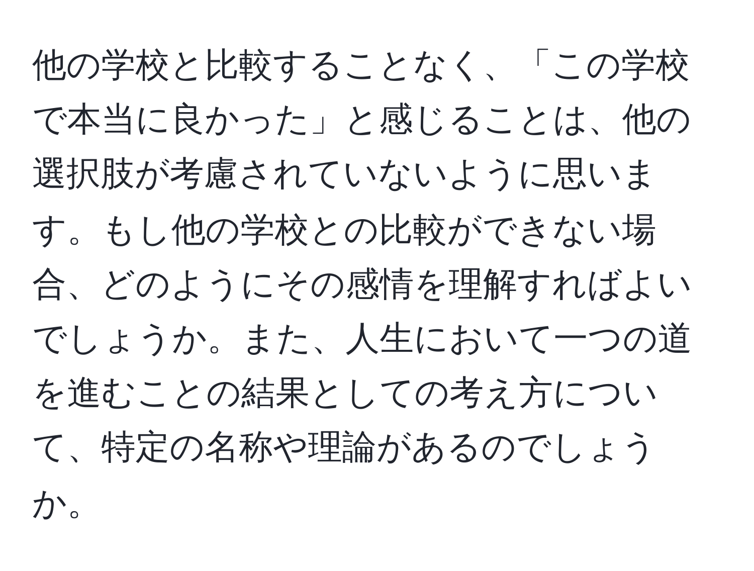 他の学校と比較することなく、「この学校で本当に良かった」と感じることは、他の選択肢が考慮されていないように思います。もし他の学校との比較ができない場合、どのようにその感情を理解すればよいでしょうか。また、人生において一つの道を進むことの結果としての考え方について、特定の名称や理論があるのでしょうか。